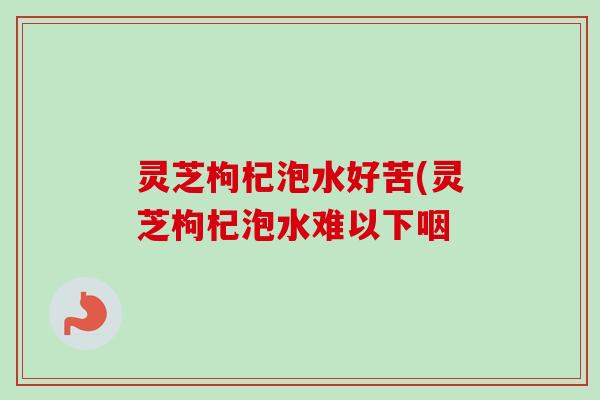 灵芝枸杞泡水好苦(灵芝枸杞泡水难以下咽 灵芝枸杞泡水好苦(灵芝枸杞泡水难以下咽