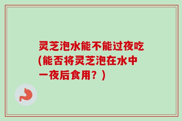 灵芝泡水能不能过夜吃(能否将灵芝泡在水中一夜后食用？)