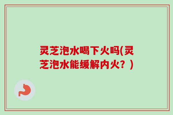 灵芝泡水喝下火吗(灵芝泡水能缓解内火?) 灵芝泡水喝下火吗(灵芝泡水能缓解内火?)