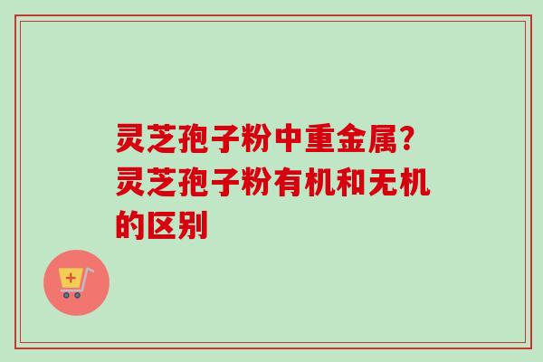 灵芝孢子粉中重金属?灵芝孢子粉有机和无机的区别 灵芝孢子粉中重金属?灵芝孢子粉有机和无机的区别