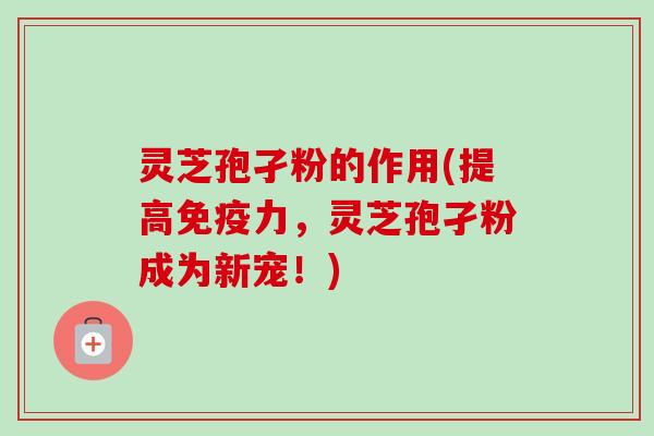 灵芝孢孑粉的作用(提高免疫力,灵芝孢孑粉成为新宠!) 灵芝孢孑粉的作用(提高免疫力,灵芝孢孑粉成为新宠!)