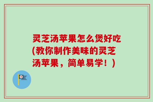灵芝汤苹果怎么煲好吃(教你制作美味的灵芝汤苹果,简单易学!) 灵芝汤苹果怎么煲好吃(教你制作美味的灵芝汤苹果,简单易学!)