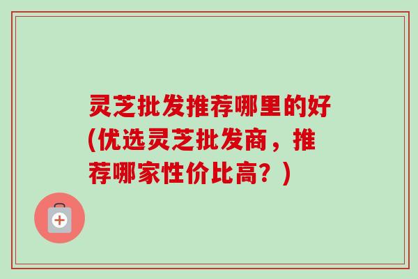 灵芝批发推荐哪里的好(优选灵芝批发商,推荐哪家性价比高?) 灵芝批发推荐哪里的好(优选灵芝批发商,推荐哪家性价比高?)