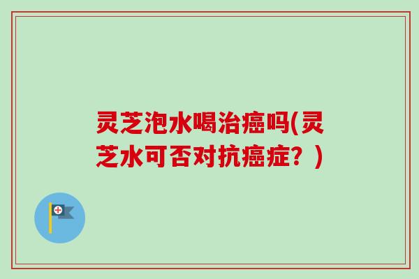 灵芝泡水喝吗(灵芝水可否对抗症?) 灵芝泡水喝吗(灵芝水可否对抗症?)
