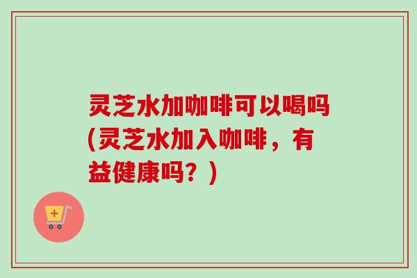 灵芝水加咖啡可以喝吗(灵芝水加入咖啡,有益健康吗?) 灵芝水加咖啡可以喝吗(灵芝水加入咖啡,有益健康吗?)
