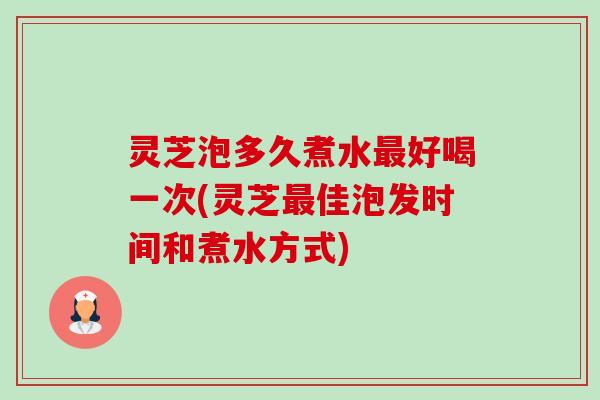 灵芝泡多久煮水好喝一次(灵芝佳泡发时间和煮水方式)