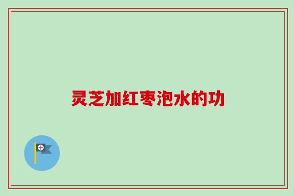 灵芝加红枣泡水的功 灵芝加红枣泡水的功