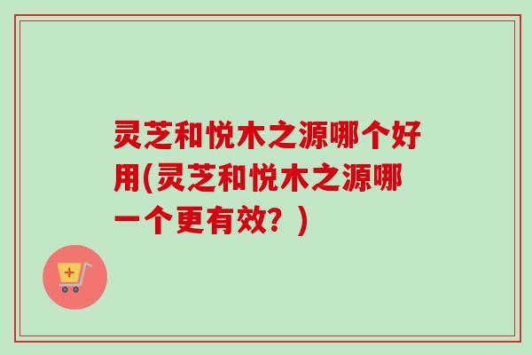 灵芝和悦木之源哪个好用(灵芝和悦木之源哪一个更有效?) 灵芝和悦木之源哪个好用(灵芝和悦木之源哪一个更有效?)