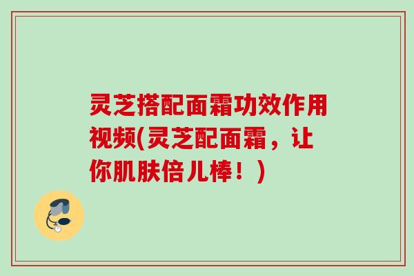 灵芝搭配面霜功效作用视频(灵芝配面霜,让你倍儿棒!) 灵芝搭配面霜功效作用视频(灵芝配面霜,让你倍儿棒!)
