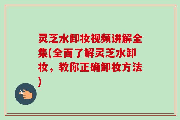 灵芝水卸妆视频讲解全集(全面了解灵芝水卸妆，教你正确卸妆方法)