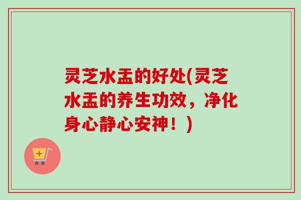 灵芝水盂的好处(灵芝水盂的养生功效,净化身心静心安神!) 灵芝水盂的好处(灵芝水盂的养生功效,净化身心静心安神!)