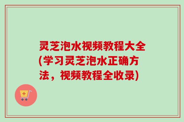 灵芝泡水视频教程大全(学习灵芝泡水正确方法，视频教程全收录)