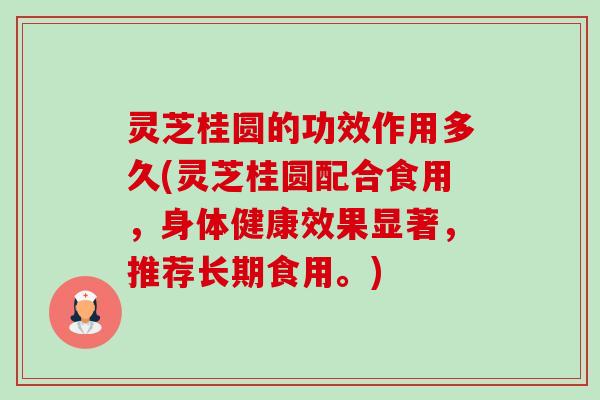 灵芝桂圆的功效作用多久(灵芝桂圆配合食用，身体健康效果显著，推荐长期食用。)