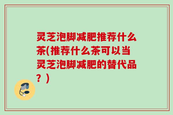 灵芝泡脚推荐什么茶(推荐什么茶可以当灵芝泡脚的替代品？)