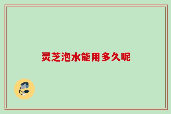 灵芝泡水能用多久呢 灵芝泡水能用多久呢