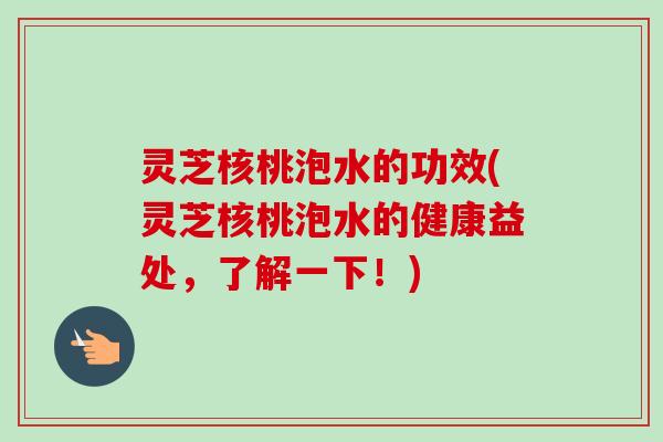 灵芝核桃泡水的功效(灵芝核桃泡水的健康益处,了解一下!) 灵芝核桃泡水的功效(灵芝核桃泡水的健康益处,了解一下!)