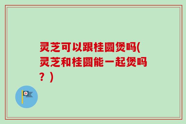灵芝可以跟桂圆煲吗(灵芝和桂圆能一起煲吗?) 灵芝可以跟桂圆煲吗(灵芝和桂圆能一起煲吗?)