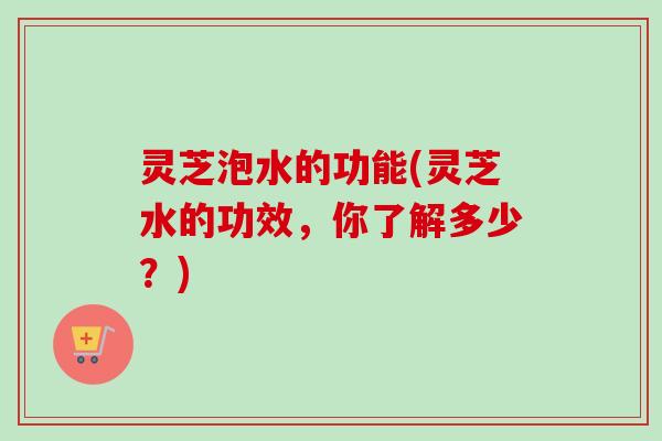 灵芝泡水的功能(灵芝水的功效,你了解多少?) 灵芝泡水的功能(灵芝水的功效,你了解多少?)