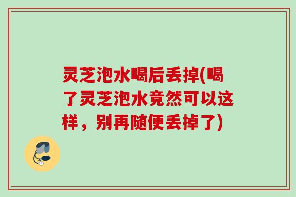 灵芝泡水喝后丢掉(喝了灵芝泡水竟然可以这样，别再随便丢掉了)