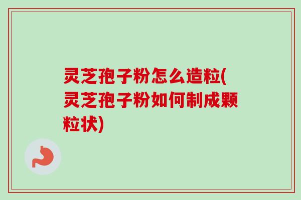 灵芝孢子粉怎么造粒(灵芝孢子粉如何制成颗粒状) 灵芝孢子粉怎么造粒(灵芝孢子粉如何制成颗粒状)