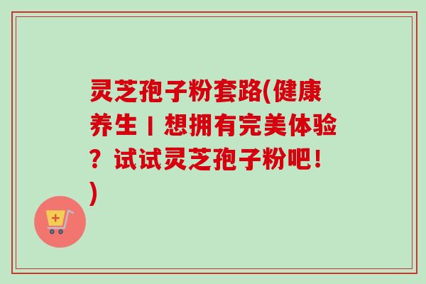 灵芝孢子粉套路(健康养生丨想拥有完美体验?试试灵芝孢子粉吧!) 灵芝孢子粉套路(健康养生丨想拥有完美体验?试试灵芝孢子粉吧!)