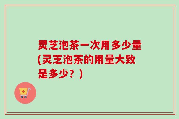 灵芝泡茶一次用多少量(灵芝泡茶的用量大致是多少?) 灵芝泡茶一次用多少量(灵芝泡茶的用量大致是多少?)