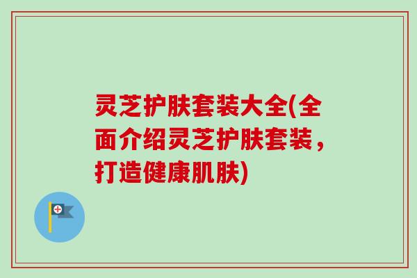 灵芝护肤套装大全(全面介绍灵芝护肤套装,打造健康) 灵芝护肤套装大全(全面介绍灵芝护肤套装,打造健康)