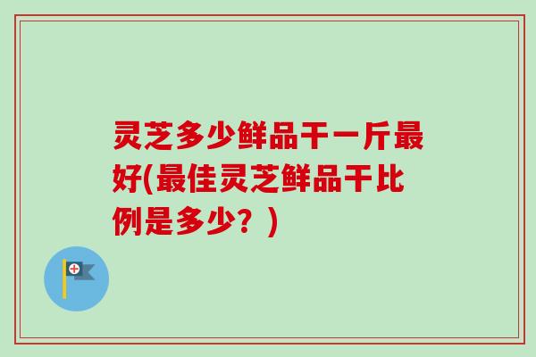 灵芝多少鲜品干一斤好(佳灵芝鲜品干比例是多少？)
