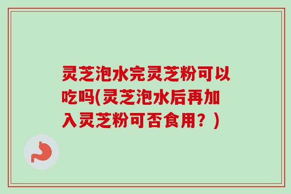 灵芝泡水完灵芝粉可以吃吗(灵芝泡水后再加入灵芝粉可否食用?) 灵芝泡水完灵芝粉可以吃吗(灵芝泡水后再加入灵芝粉可否食用?)