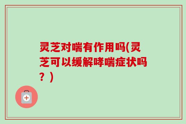 灵芝对喘有作用吗(灵芝可以缓解症状吗?) 灵芝对喘有作用吗(灵芝可以缓解症状吗?)