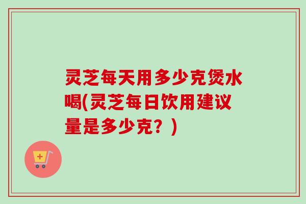 灵芝每天用多少克煲水喝(灵芝每日饮用建议量是多少克?) 灵芝每天用多少克煲水喝(灵芝每日饮用建议量是多少克?)