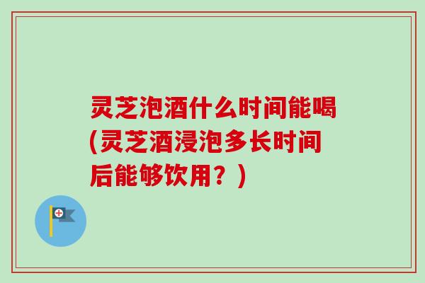 灵芝泡酒什么时间能喝(灵芝酒浸泡多长时间后能够饮用?) 灵芝泡酒什么时间能喝(灵芝酒浸泡多长时间后能够饮用?)