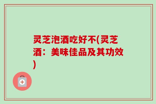 灵芝泡酒吃好不(灵芝酒：美味佳品及其功效)