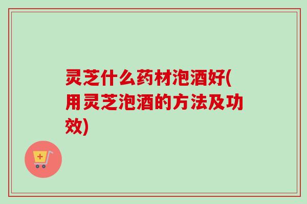 灵芝什么药材泡酒好(用灵芝泡酒的方法及功效) 灵芝什么药材泡酒好(用灵芝泡酒的方法及功效)