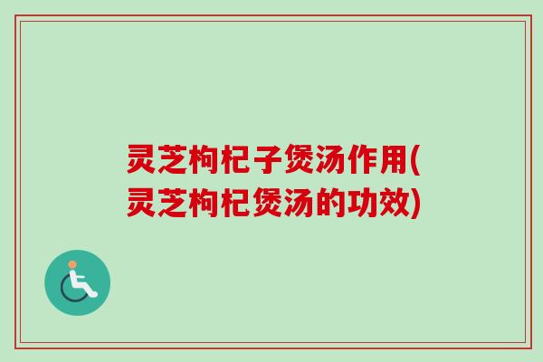 灵芝枸杞子煲汤作用(灵芝枸杞煲汤的功效) 灵芝枸杞子煲汤作用(灵芝枸杞煲汤的功效)