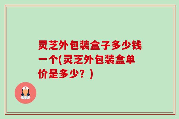 灵芝外包装盒子多少钱一个(灵芝外包装盒单价是多少？)
