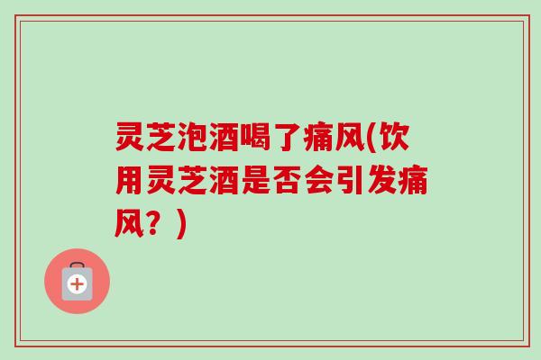 灵芝泡酒喝了痛风(饮用灵芝酒是否会引发痛风?) 灵芝泡酒喝了痛风(饮用灵芝酒是否会引发痛风?)