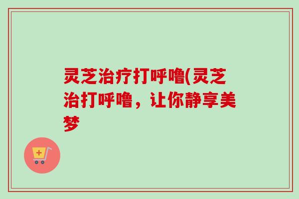 灵芝打呼噜(灵芝打呼噜,让你静享美梦 灵芝打呼噜(灵芝打呼噜,让你静享美梦