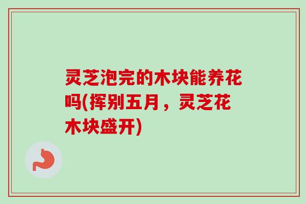 灵芝泡完的木块能养花吗(挥别五月,灵芝花木块盛开) 灵芝泡完的木块能养花吗(挥别五月,灵芝花木块盛开)
