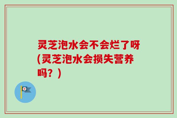 灵芝泡水会不会烂了呀(灵芝泡水会损失营养吗?) 灵芝泡水会不会烂了呀(灵芝泡水会损失营养吗?)