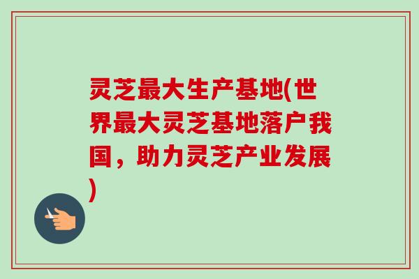 灵芝大生产基地(世界大灵芝基地落户我国,助力灵芝产业发展) 灵芝大生产基地(世界大灵芝基地落户我国,助力灵芝产业发展)