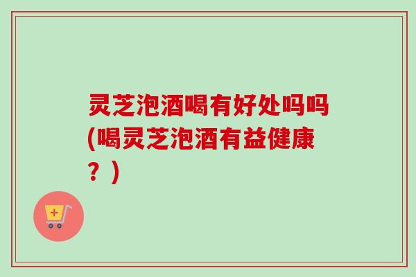 灵芝泡酒喝有好处吗吗(喝灵芝泡酒有益健康?) 灵芝泡酒喝有好处吗吗(喝灵芝泡酒有益健康?)