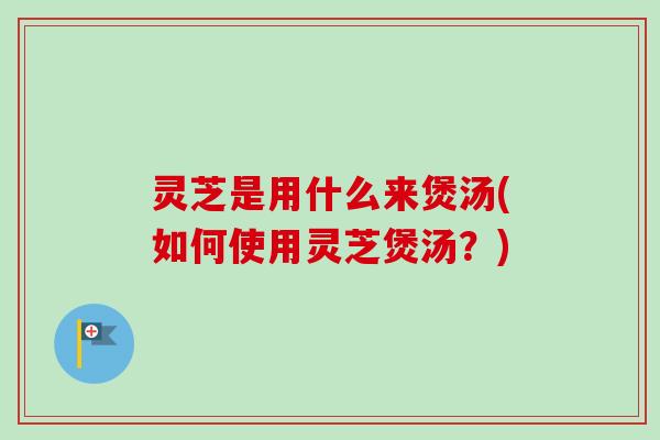 灵芝是用什么来煲汤(如何使用灵芝煲汤?) 灵芝是用什么来煲汤(如何使用灵芝煲汤?)