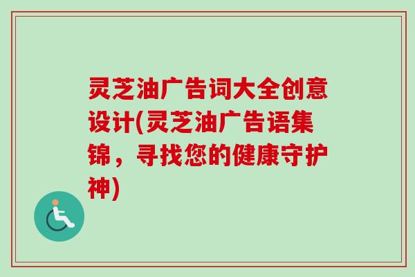 灵芝油广告词大全创意设计(灵芝油广告语集锦，寻找您的健康守护神)
