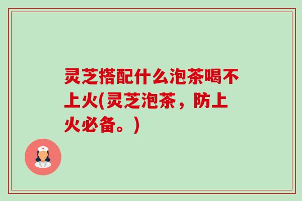 灵芝搭配什么泡茶喝不上火(灵芝泡茶,防上火必备。) 灵芝搭配什么泡茶喝不上火(灵芝泡茶,防上火必备。)