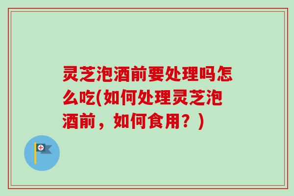 灵芝泡酒前要处理吗怎么吃(如何处理灵芝泡酒前，如何食用？)