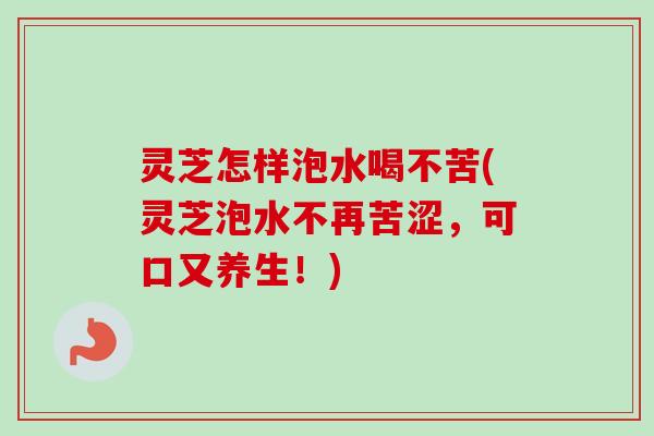 灵芝怎样泡水喝不苦(灵芝泡水不再苦涩，可口又养生！)