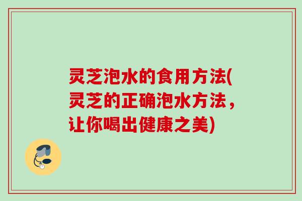 灵芝泡水的食用方法(灵芝的正确泡水方法,让你喝出健康之美) 灵芝泡水的食用方法(灵芝的正确泡水方法,让你喝出健康之美)