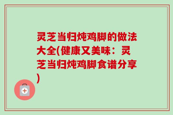 灵芝当归炖鸡脚的做法大全(健康又美味:灵芝当归炖鸡脚食谱分享) 灵芝当归炖鸡脚的做法大全(健康又美味:灵芝当归炖鸡脚食谱分享)