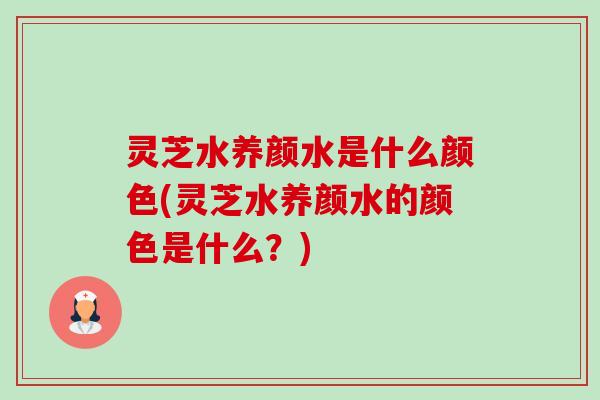 灵芝水养颜水是什么颜色(灵芝水养颜水的颜色是什么?) 灵芝水养颜水是什么颜色(灵芝水养颜水的颜色是什么?)